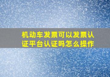 机动车发票可以发票认证平台认证吗怎么操作