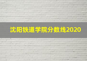 沈阳铁道学院分数线2020