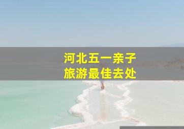 河北五一亲子旅游最佳去处