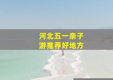 河北五一亲子游推荐好地方