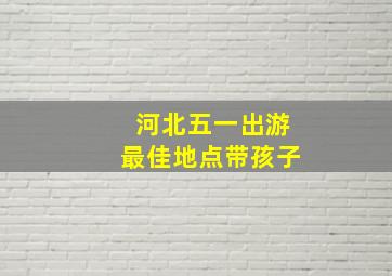 河北五一出游最佳地点带孩子