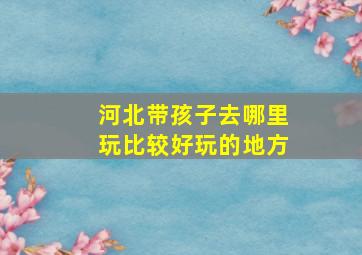 河北带孩子去哪里玩比较好玩的地方