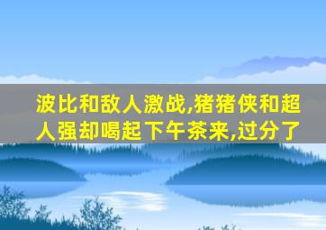 波比和敌人激战,猪猪侠和超人强却喝起下午茶来,过分了