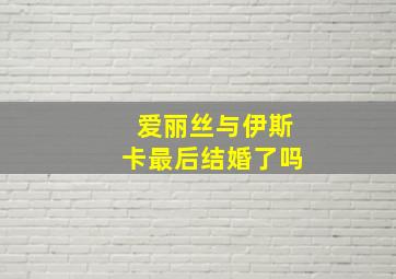 爱丽丝与伊斯卡最后结婚了吗