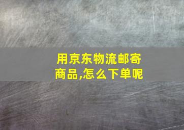 用京东物流邮寄商品,怎么下单呢