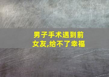 男子手术遇到前女友,给不了幸福