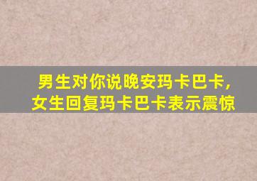 男生对你说晚安玛卡巴卡,女生回复玛卡巴卡表示震惊