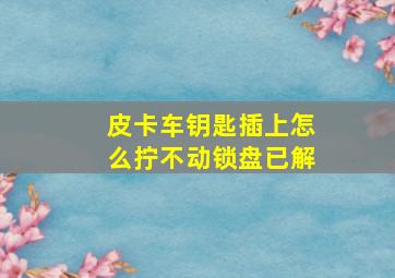 皮卡车钥匙插上怎么拧不动锁盘已解