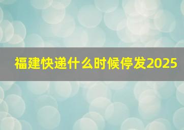 福建快递什么时候停发2025