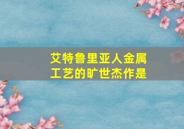 艾特鲁里亚人金属工艺的旷世杰作是