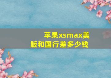 苹果xsmax美版和国行差多少钱