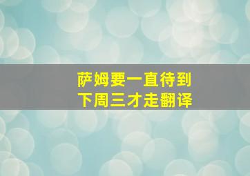 萨姆要一直待到下周三才走翻译