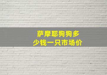 萨摩耶狗狗多少钱一只市场价