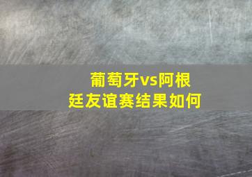 葡萄牙vs阿根廷友谊赛结果如何