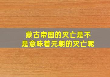 蒙古帝国的灭亡是不是意味着元朝的灭亡呢