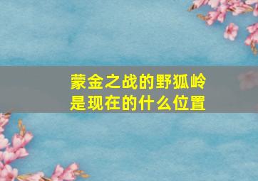 蒙金之战的野狐岭是现在的什么位置