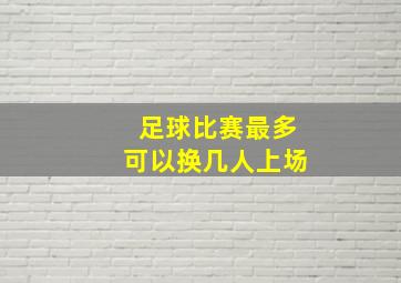 足球比赛最多可以换几人上场