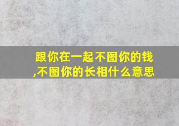 跟你在一起不图你的钱,不图你的长相什么意思