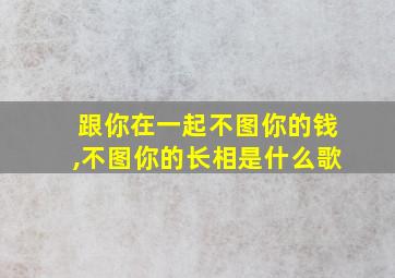 跟你在一起不图你的钱,不图你的长相是什么歌