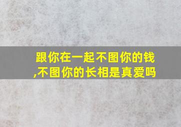 跟你在一起不图你的钱,不图你的长相是真爱吗