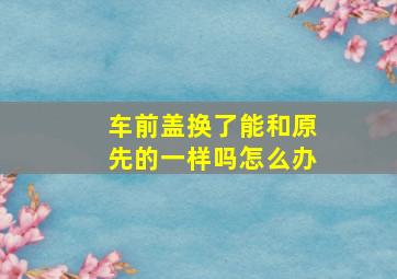 车前盖换了能和原先的一样吗怎么办