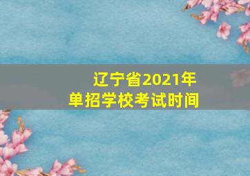 辽宁省2021年单招学校考试时间