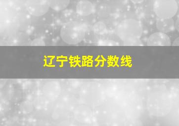 辽宁铁路分数线