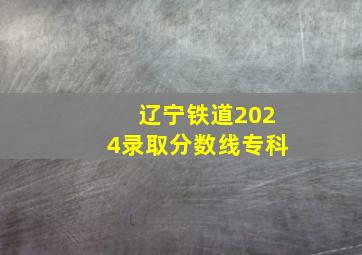 辽宁铁道2024录取分数线专科