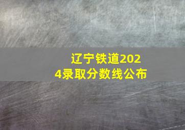 辽宁铁道2024录取分数线公布