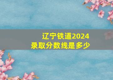 辽宁铁道2024录取分数线是多少