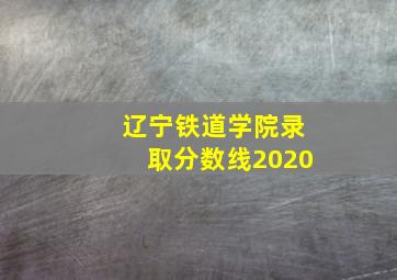 辽宁铁道学院录取分数线2020