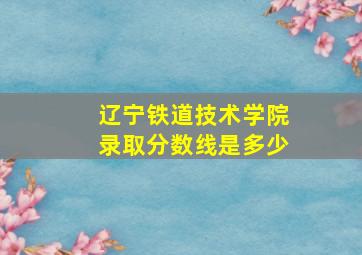 辽宁铁道技术学院录取分数线是多少