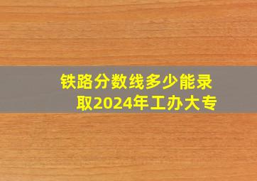 铁路分数线多少能录取2024年工办大专