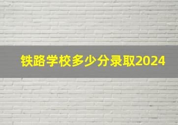 铁路学校多少分录取2024