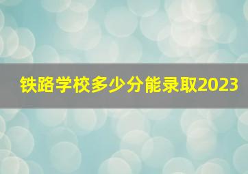 铁路学校多少分能录取2023