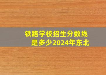 铁路学校招生分数线是多少2024年东北