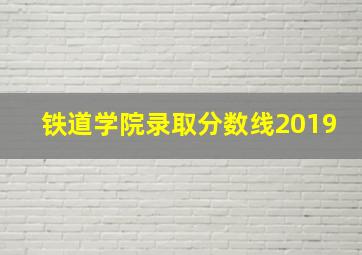 铁道学院录取分数线2019