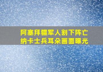 阿塞拜疆军人割下阵亡纳卡士兵耳朵画面曝光