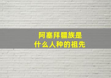 阿塞拜疆族是什么人种的祖先