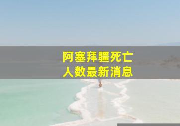 阿塞拜疆死亡人数最新消息