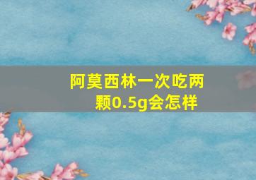 阿莫西林一次吃两颗0.5g会怎样