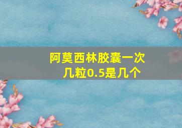 阿莫西林胶囊一次几粒0.5是几个