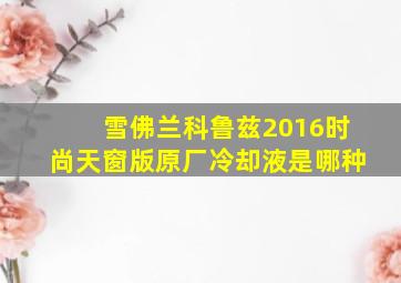 雪佛兰科鲁兹2016时尚天窗版原厂冷却液是哪种