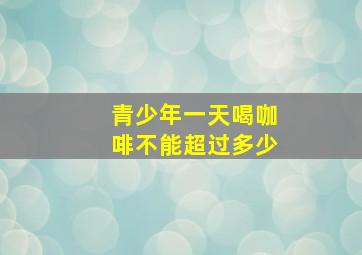 青少年一天喝咖啡不能超过多少