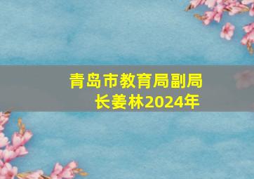 青岛市教育局副局长姜林2024年