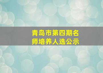 青岛市第四期名师培养人选公示