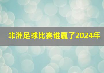 非洲足球比赛谁赢了2024年