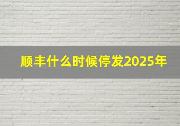 顺丰什么时候停发2025年