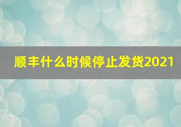 顺丰什么时候停止发货2021