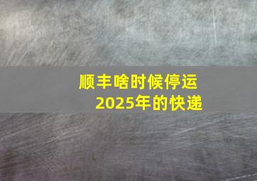 顺丰啥时候停运2025年的快递